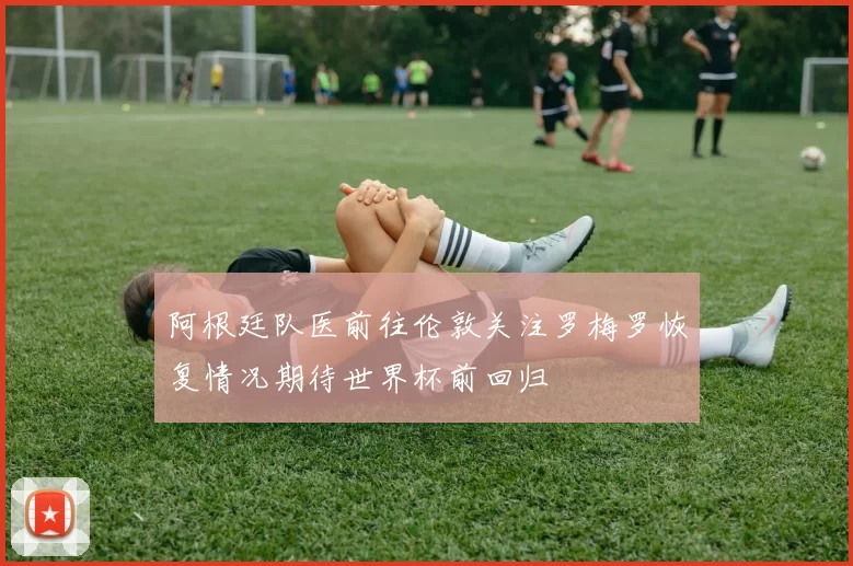 阿根廷队医前往伦敦关注罗梅罗恢复情况期待世界杯前回归