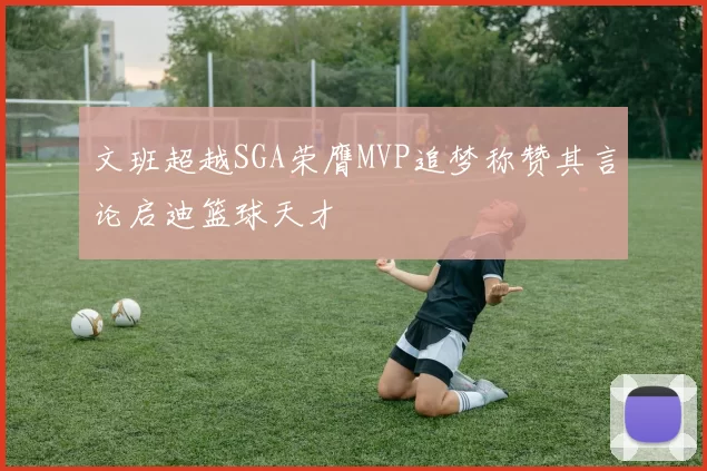 文班超越SGA荣膺MVP追梦称赞其言论启迪篮球天才