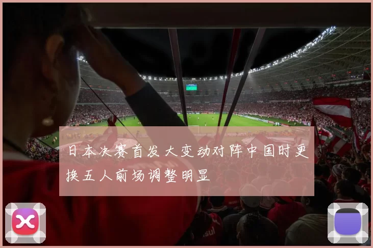 日本决赛首发大变动对阵中国时更换五人前场调整明显