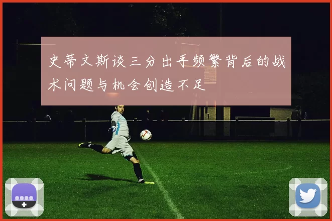 史蒂文斯谈三分出手频繁背后的战术问题与机会创造不足