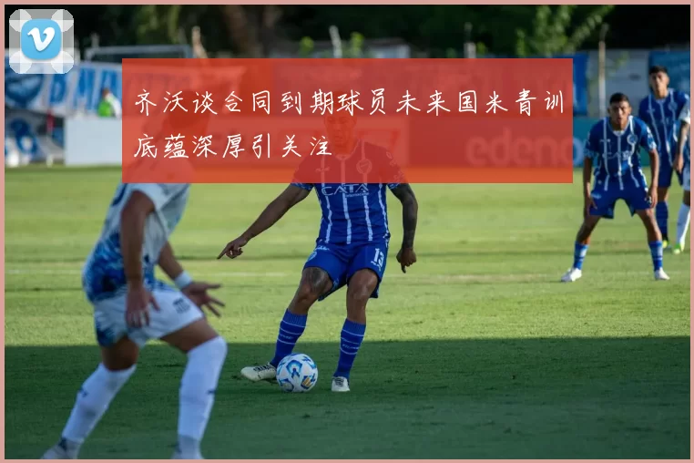 齐沃谈合同到期球员未来国米青训底蕴深厚引关注