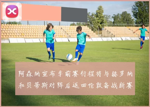 阿森纳宣布季前赛行程将与赫罗纳和贝蒂斯对阵后返回伦敦备战新赛季