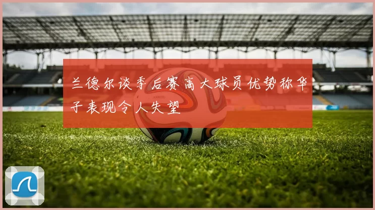 兰德尔谈季后赛高大球员优势称华子表现令人失望