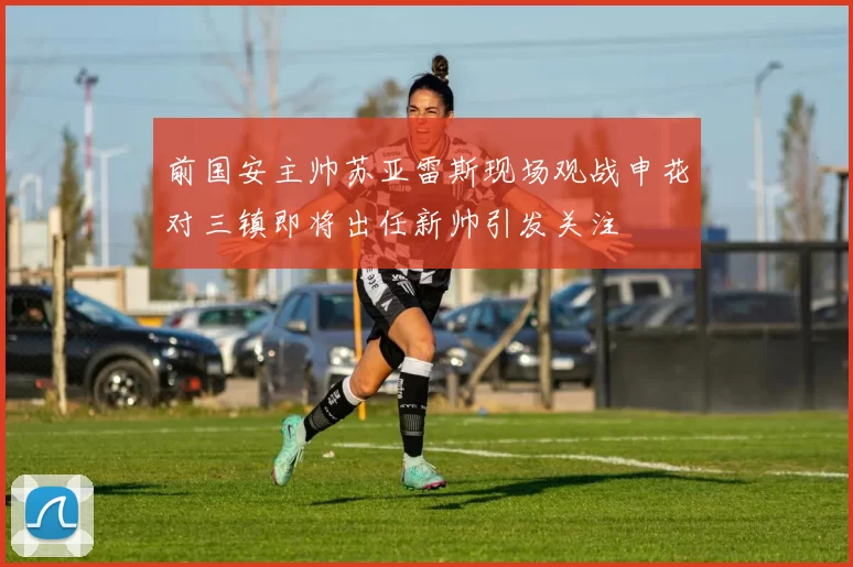前国安主帅苏亚雷斯现场观战申花对三镇即将出任新帅引发关注
