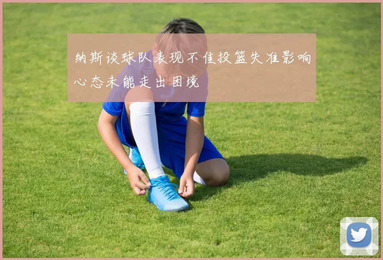 纳斯谈球队表现不佳投篮失准影响心态未能走出困境
