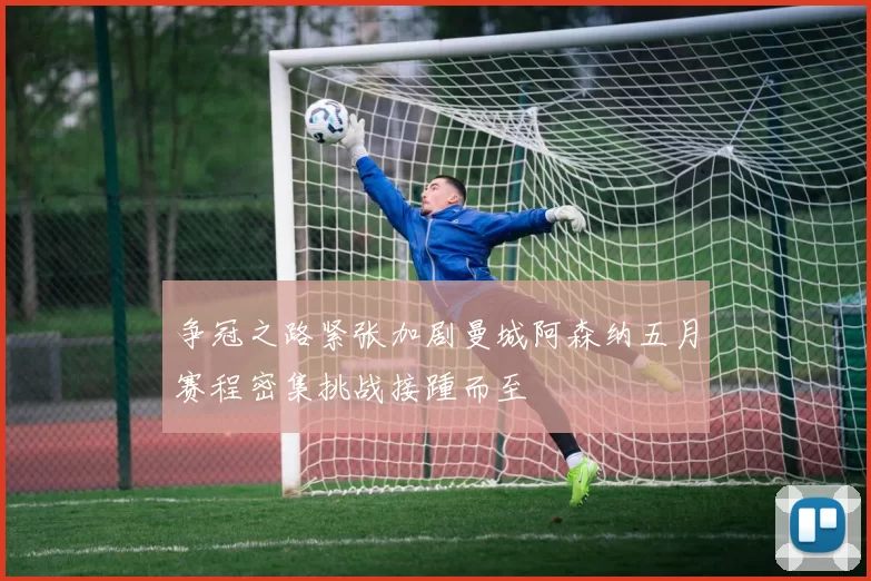 争冠之路紧张加剧曼城阿森纳五月赛程密集挑战接踵而至