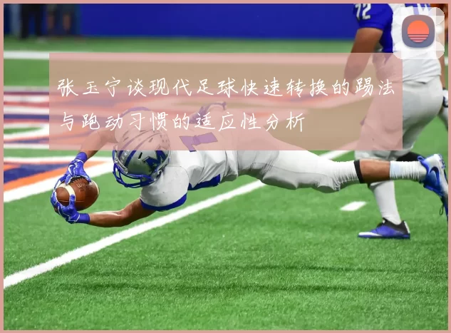 张玉宁谈现代足球快速转换的踢法与跑动习惯的适应性分析
