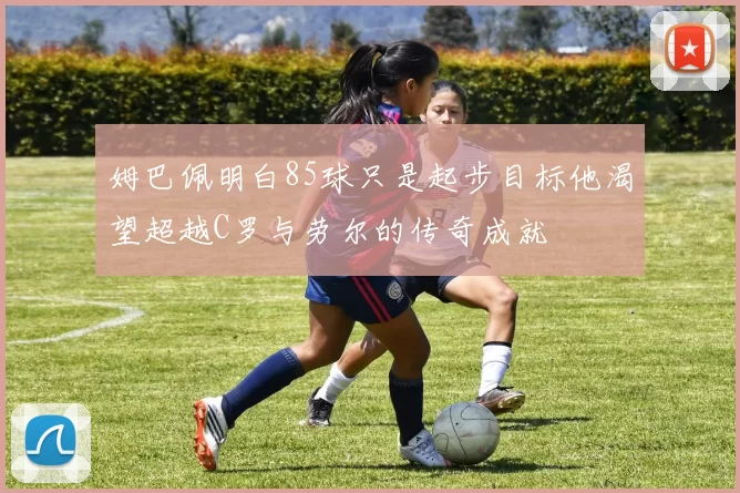 姆巴佩明白85球只是起步目标他渴望超越C罗与劳尔的传奇成就
