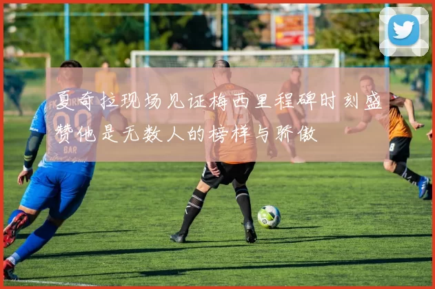 夏奇拉现场见证梅西里程碑时刻盛赞他是无数人的榜样与骄傲