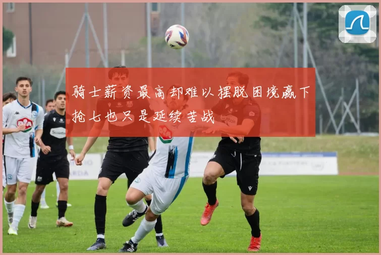 骑士薪资最高却难以摆脱困境赢下抢七也只是延续苦战